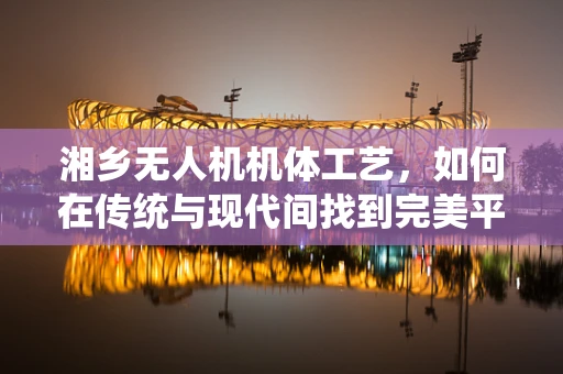 湘乡无人机机体工艺，如何在传统与现代间找到完美平衡？