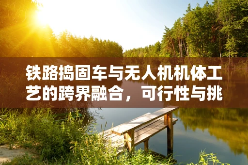 铁路捣固车与无人机机体工艺的跨界融合，可行性与挑战何在？