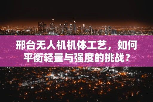 邢台无人机机体工艺，如何平衡轻量与强度的挑战？