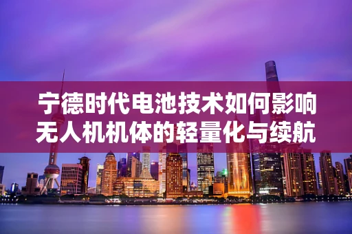 宁德时代电池技术如何影响无人机机体的轻量化与续航？
