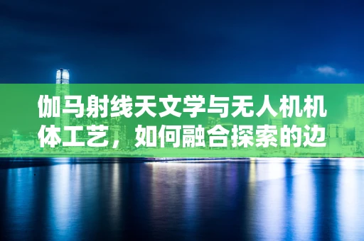 伽马射线天文学与无人机机体工艺，如何融合探索的边界？