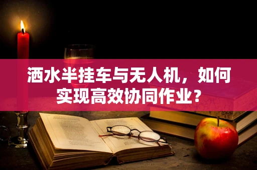 洒水半挂车与无人机，如何实现高效协同作业？