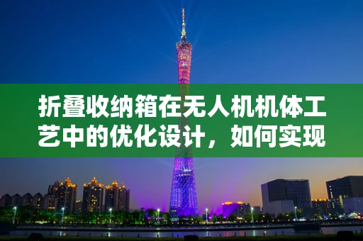 折叠收纳箱在无人机机体工艺中的优化设计，如何实现更高效、更安全的收纳？