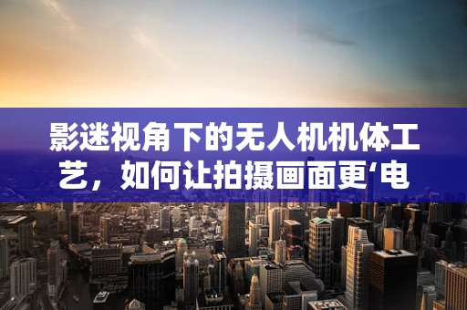 影迷视角下的无人机机体工艺，如何让拍摄画面更‘电影级’？