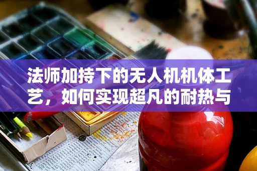 法师加持下的无人机机体工艺，如何实现超凡的耐热与抗冲击性能？