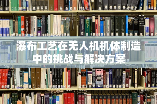 瀑布工艺在无人机机体制造中的挑战与解决方案