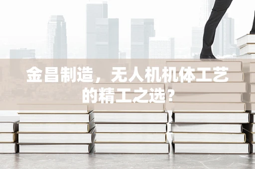 金昌制造，无人机机体工艺的精工之选？