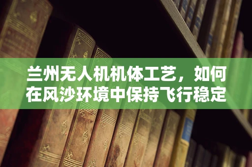 兰州无人机机体工艺，如何在风沙环境中保持飞行稳定？