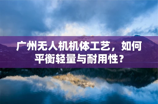 广州无人机机体工艺，如何平衡轻量与耐用性？