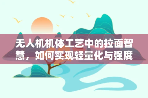 无人机机体工艺中的拉面智慧，如何实现轻量化与强度的完美平衡？