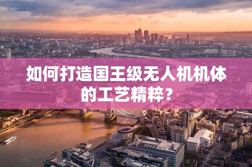 如何打造国王级无人机机体的工艺精粹？