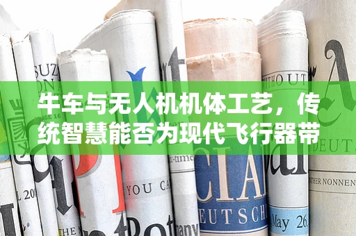 牛车与无人机机体工艺，传统智慧能否为现代飞行器带来新启示？