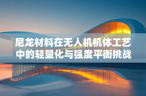 尼龙材料在无人机机体工艺中的轻量化与强度平衡挑战