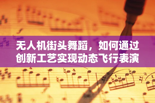 无人机街头舞蹈，如何通过创新工艺实现动态飞行表演？