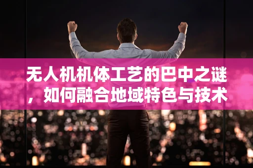 无人机机体工艺的巴中之谜，如何融合地域特色与技术创新？