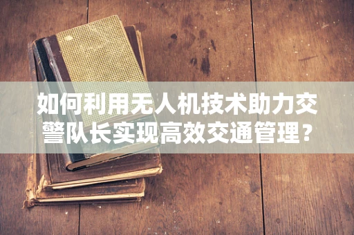 如何利用无人机技术助力交警队长实现高效交通管理？