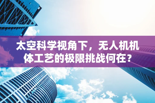 太空科学视角下，无人机机体工艺的极限挑战何在？