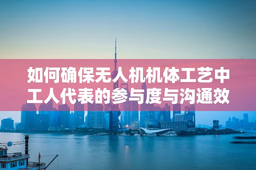 如何确保无人机机体工艺中工人代表的参与度与沟通效率？