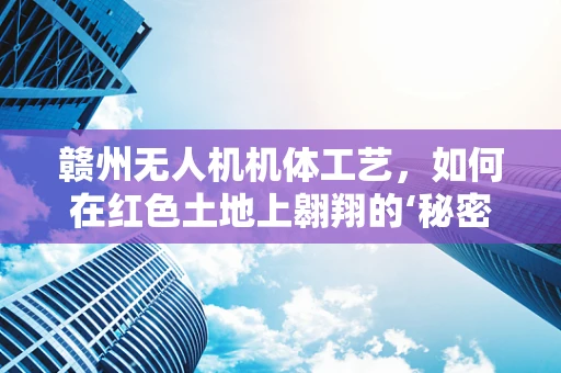 赣州无人机机体工艺，如何在红色土地上翱翔的‘秘密’？