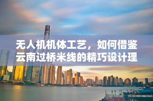 无人机机体工艺，如何借鉴云南过桥米线的精巧设计理念？
