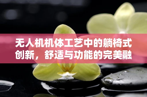 无人机机体工艺中的躺椅式创新，舒适与功能的完美融合？
