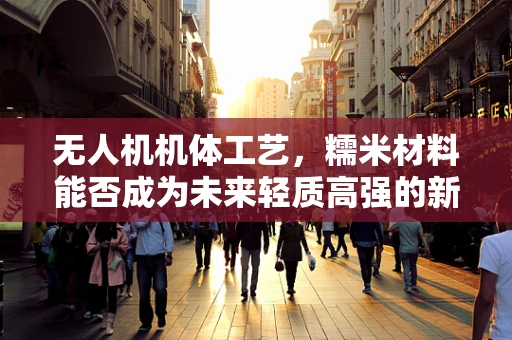 无人机机体工艺，糯米材料能否成为未来轻质高强的新选择？