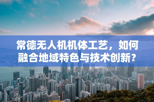 常德无人机机体工艺，如何融合地域特色与技术创新？
