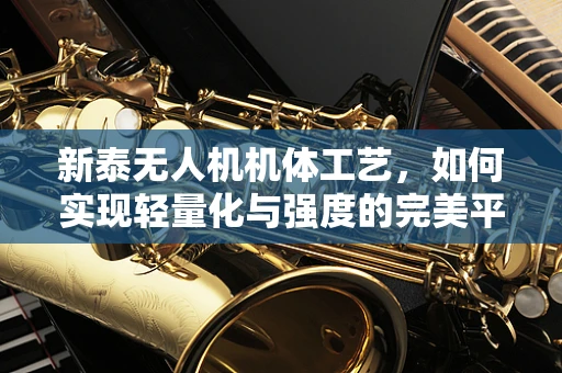 新泰无人机机体工艺，如何实现轻量化与强度的完美平衡？