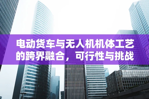 电动货车与无人机机体工艺的跨界融合，可行性与挑战何在？