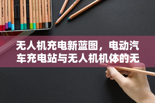 无人机充电新蓝图，电动汽车充电站与无人机机体的无缝对接