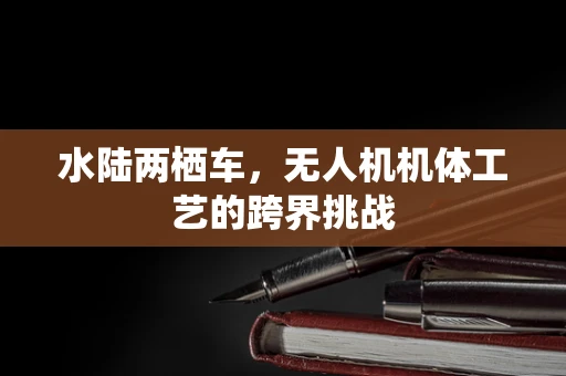 水陆两栖车，无人机机体工艺的跨界挑战