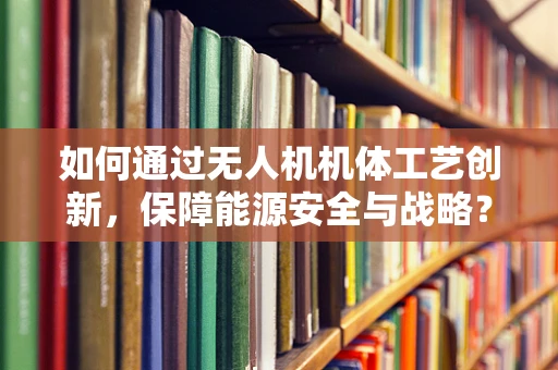 如何通过无人机机体工艺创新，保障能源安全与战略？