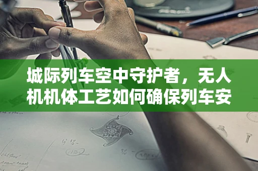 城际列车空中守护者，无人机机体工艺如何确保列车安全通行？