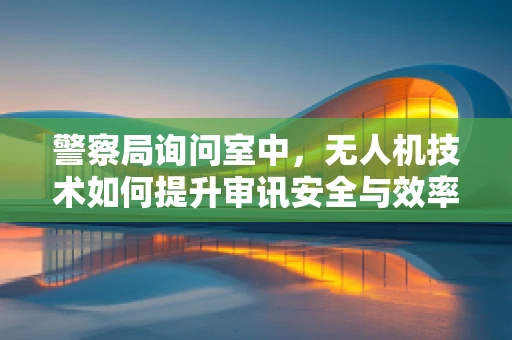 警察局询问室中，无人机技术如何提升审讯安全与效率？