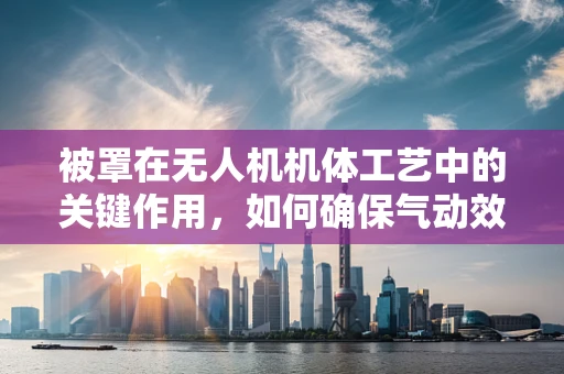 被罩在无人机机体工艺中的关键作用，如何确保气动效率与防护性能的完美平衡？