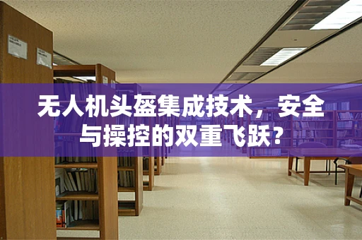 无人机头盔集成技术，安全与操控的双重飞跃？