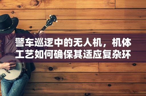 警车巡逻中的无人机，机体工艺如何确保其适应复杂环境？
