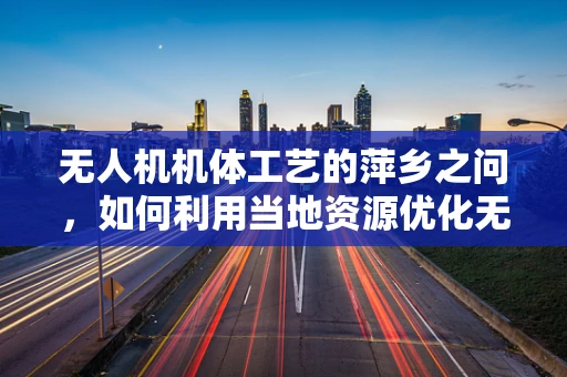 无人机机体工艺的萍乡之问，如何利用当地资源优化无人机制造？