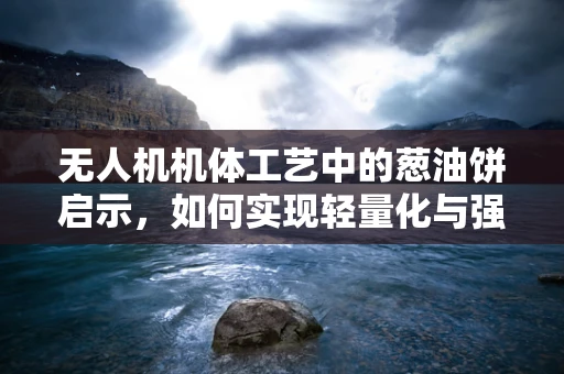 无人机机体工艺中的葱油饼启示，如何实现轻量化与强度的完美平衡？