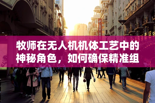牧师在无人机机体工艺中的神秘角色，如何确保精准组装与导航？