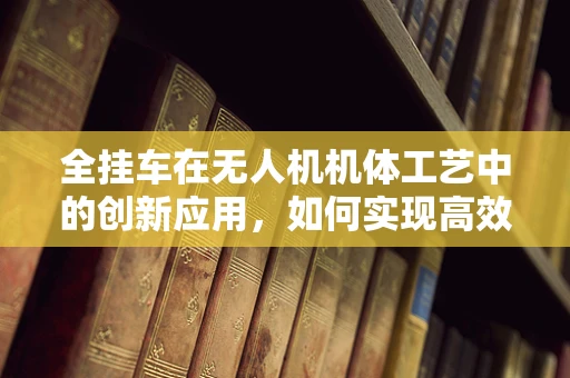 全挂车在无人机机体工艺中的创新应用，如何实现高效承载与轻量化？