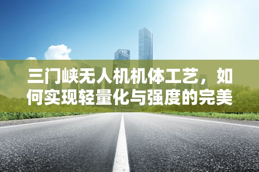 三门峡无人机机体工艺，如何实现轻量化与强度的完美平衡？