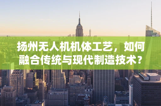 扬州无人机机体工艺，如何融合传统与现代制造技术？