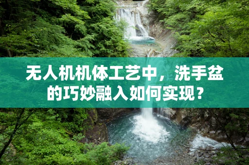 无人机机体工艺中，洗手盆的巧妙融入如何实现？