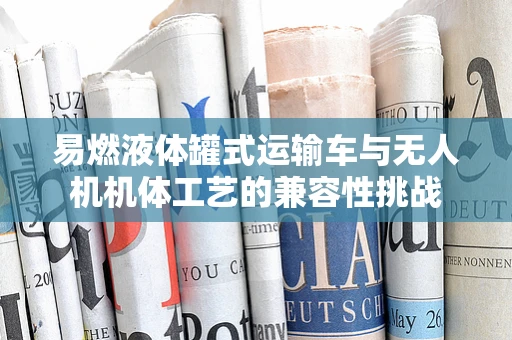 易燃液体罐式运输车与无人机机体工艺的兼容性挑战