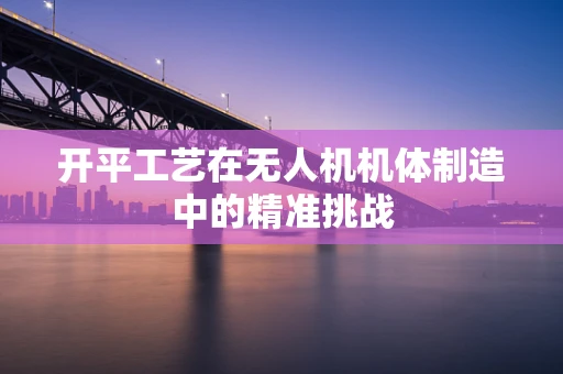 开平工艺在无人机机体制造中的精准挑战