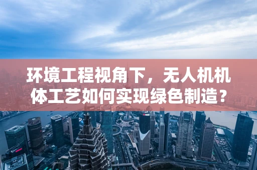 环境工程视角下，无人机机体工艺如何实现绿色制造？