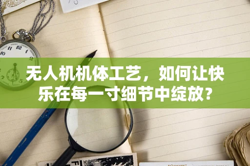 无人机机体工艺，如何让快乐在每一寸细节中绽放？