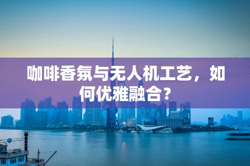 咖啡香氛与无人机工艺，如何优雅融合？