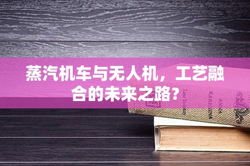 蒸汽机车与无人机，工艺融合的未来之路？